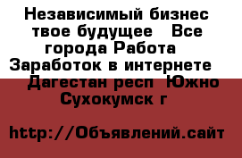 Независимый бизнес-твое будущее - Все города Работа » Заработок в интернете   . Дагестан респ.,Южно-Сухокумск г.